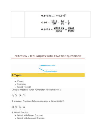 FRACTION - TECHNIQUES WITH PRACTICE QUESTIONS
# Types
 Proper
 Improper
 Mixed Fraction
I. Proper Fraction: [when numerator < denominator ]
Eg. 4
/5 , 6
/8 , 9
/7
II. Improper Fraction : [when numerator > denominator ]
Eg. 4
/2 , 5
/3 , 6
/2
III. Mixed Fraction :
 Mixed with Proper Fraction
 Mixed with Improper fraction
 