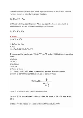 a) Mixed with Proper Fraction: When a proper fraction is mixed with a whole
number known as mixed with proper fraction.
Eg. 52
/3 , 63
/4 , 71
/4
b) Mixed with Improper Fraction: When a proper fraction is mixed with a
whole number known as mixed with Improper fraction.
Eg. 23
/2 , 44
/1 , 66
/1
# Rules
I. 4 + 3
/8 = 4 3
/8
II. 4+8
/3= 4 + 22
/3
= 62
/3
III. 4-3
/8=3+(1-3
/8)=3+5
/8=35
/8
Q1. Arrange the fractions a=3
/5 , b=4
/7 , c=8
/9 and d=9
/11 in their descending
order.
a) a,b,c,d
b)c,d,a,c
b) a,d,c,a,b
d) c,d,a,b
e) None of these
Q2.[ 0.00625 of 23/5 ], when expressed as a vulgar, fraction, equals:
a)23/80 b) 23/8000 c) 23/800 d) 125/23 e) None of these
a)5/6 b) 5/9 c) 15/18 d) 3/18 e) None of these
Q4.If 47.2506 = 4A +7/B+2C +5/D+6E, then the value of 5A + 3B + 6C + D +
3E is:
a) 153.6003 b)53.6003 c) 53.603 d) None of these e) 213.0003
 