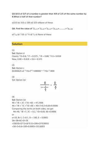 Q5.4/15 of 5/7 of a number is greater than 4/9 of 2/5 of the same number by
8.What is half of that number?
a)215 b) 315 c) 305 d) 325 e)None of these
Q6. Find the value of 1
/2 x 3 + 1
/3 x 4 + 1
/4 x 5 + 1
/5 x 6 +............+ 1
/9 x 10
a)4
/10 b) 2
/10 c) 2
/5 d) 4
/5 e) None of these
Solution
(1)
Sol: Option d
Clearly 3
/5=0.6, 4
/7 = 0.571 , 8
/9 = 0.88, 9
/11= 0.818
Now, 0.88 > 0.818 > 0.6 > 0.571
(2)
Sol: Option c
[0.000625 of 23
/5]=[625
/100000 * 23
/5]=23
/800
(3)
Sol: Option (a)
(4)
Sol: Option (a)
4A +7
/B + 2C +5
/D +6E = 47.2506
4A +7
/B + 2
/C +5
/D +6E = 40+7+0.2+0.05+0.0006
Comparing the terms on both sides, we get
4A=40, 7
/B =7, 2C = 0.2, 5
/D=0.05, 6E=0.0006
or
a=10, B=1, C=0.1, D = 100, E = 0.0001
5A+3B+6C+D+3E
=(5810)+(3*1)+(6*0.1)+100+(3*0.0001)
=50+3+0.6+100+0.0003=153.6003
 