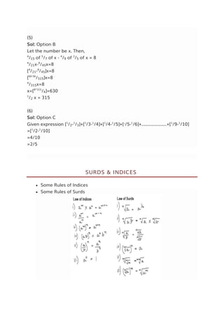 (5)
Sol: Option B
Let the number be x. Then,
4
/15 of 5
/7 of x - 4
/9 of 2
/5 of x = 8
4
/21x-8
/45x=8
[4
/21-8
/45]x=8
[60-56
/315]x=8
4
/315x=8
x=[8*315
/4]=630
1
/2 x = 315
(6)
Sol: Option C
Given expression [1
/2-1
/3]+[1
/3-1
/4]+[1
/4-1
/5]+[1
/5-1
/6]+.....................+[1
/9-1
/10]
=[1
/2-1
/10]
=4/10
=2/5
SURDS & INDICES
 Some Rules of Indices
 Some Rules of Surds
 