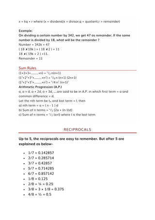 x = kq + r where (x = dividend,k = divisor,q = quotient,r = remainder)
Example:
On dividing a certain number by 342, we get 47 as remainder. If the same
number is divided by 18, what will be the remainder ?
Number = 342k + 47
( 18 ✘19k ) + ( 18 ✘2 ) + 11
18 ✘( 19k + 2 ) +11.
Remainder = 11
Sum Rules
(1+2+3+.........+n) = 1
/2 n(n+1)
(12
+22
+32
+.........+n2
) = 1
/6 n (n+1) (2n+1)
(13
+23
+33
+.........+n3
) = 1
/4 n2
(n+1)2
Arithmetic Progression (A.P.)
a, a + d, a + 2d, a + 3d, ....are said to be in A.P. in which first term = a and
common difference = d.
Let the nth term be tn and last term = l, then
a) nth term = a + ( n - 1 ) d
b) Sum of n terms = n
/2 [2a + (n-1)d]
c) Sum of n terms = n
/2 (a+l) where l is the last term
RECIPROCALS
Up to 5, the reciprocals are easy to remember. But after 5 are
explained as below-
 1/7 = 0.142857
 2/7 = 0.285714
 3/7 = 0.42857
 5/7 = 0.714285
 6/7 = 0.857142
 1/8 = 0.125
 2/8 = ¼ = 0.25
 3/8 = 3 × 1/8 = 0.375
 4/8 = ½ = 0.5
 