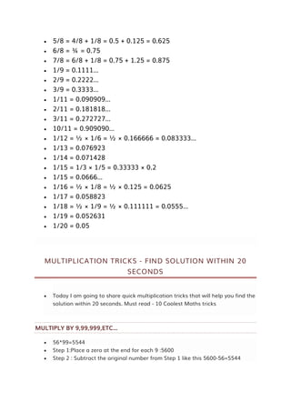  5/8 = 4/8 + 1/8 = 0.5 + 0.125 = 0.625
 6/8 = ¾ = 0.75
 7/8 = 6/8 + 1/8 = 0.75 + 1.25 = 0.875
 1/9 = 0.1111…
 2/9 = 0.2222…
 3/9 = 0.3333…
 1/11 = 0.090909…
 2/11 = 0.181818…
 3/11 = 0.272727…
 10/11 = 0.909090…
 1/12 = ½ × 1/6 = ½ × 0.166666 = 0.083333…
 1/13 = 0.076923
 1/14 = 0.071428
 1/15 = 1/3 × 1/5 = 0.33333 × 0.2
 1/15 = 0.0666…
 1/16 = ½ × 1/8 = ½ × 0.125 = 0.0625
 1/17 = 0.058823
 1/18 = ½ × 1/9 = ½ × 0.111111 = 0.0555…
 1/19 = 0.052631
 1/20 = 0.05
MULTIPLICATION TRICKS - FIND SOLUTION WITHIN 20
SECONDS
 Today I am going to share quick multiplication tricks that will help you find the
solution within 20 seconds. Must read - 10 Coolest Maths tricks
MULTIPLY BY 9,99,999,ETC...
 56*99=5544
 Step 1:Place a zero at the end for each 9 :5600
 Step 2 : Subtract the original number from Step 1 like this 5600-56=5544
 