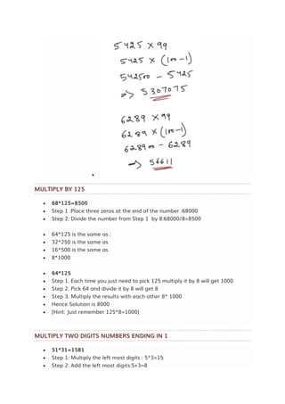 
MULTIPLY BY 125
 68*125=8500
 Step 1 :Place three zeros at the end of the number :68000
 Step 2: Divide the number from Step 1 by 8:68000/8=8500
 64*125 is the same as :
 32*250 is the same as
 16*500 is the same as
 8*1000
 64*125
 Step 1. Each time you just need to pick 125 multiply it by 8 will get 1000
 Step 2. Pick 64 and divide it by 8 will get 8
 Step 3. Multiply the results with each other 8* 1000
 Hence Solution is 8000
 [Hint: Just remember 125*8=1000]
MULTIPLY TWO DIGITS NUMBERS ENDING IN 1
 51*31=1581
 Step 1: Multiply the left most digits : 5*3=15
 Step 2: Add the left most digits:5+3=8
 