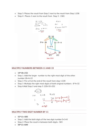  Step 3: Places the result from Step 2 next to the result from Step 1:158
 Step 4 : Places 1 next to the result from Step 3 : 1581
MULTIPLY NUMBERS BETWEEN 11 AND 19
 14*18=252
 Step 1: Add the larger number to the right most digit of the other
number:18+4=22
 Step 2: Put a 0 at the end of the result from step 1:220
 Step 3 :Multiply the right most digits of both original numbers : 8*4=32
 Step 4:Add Step 2 and step 3 :220+32=252
MULTIPLY TWO DIGIT NUMBER BY 11
 53*11=583
 Step 1: Add the both digts of the two digit number:5+3=8
 Step 2: Place the result in between both digits : 583
 59*11=649
 