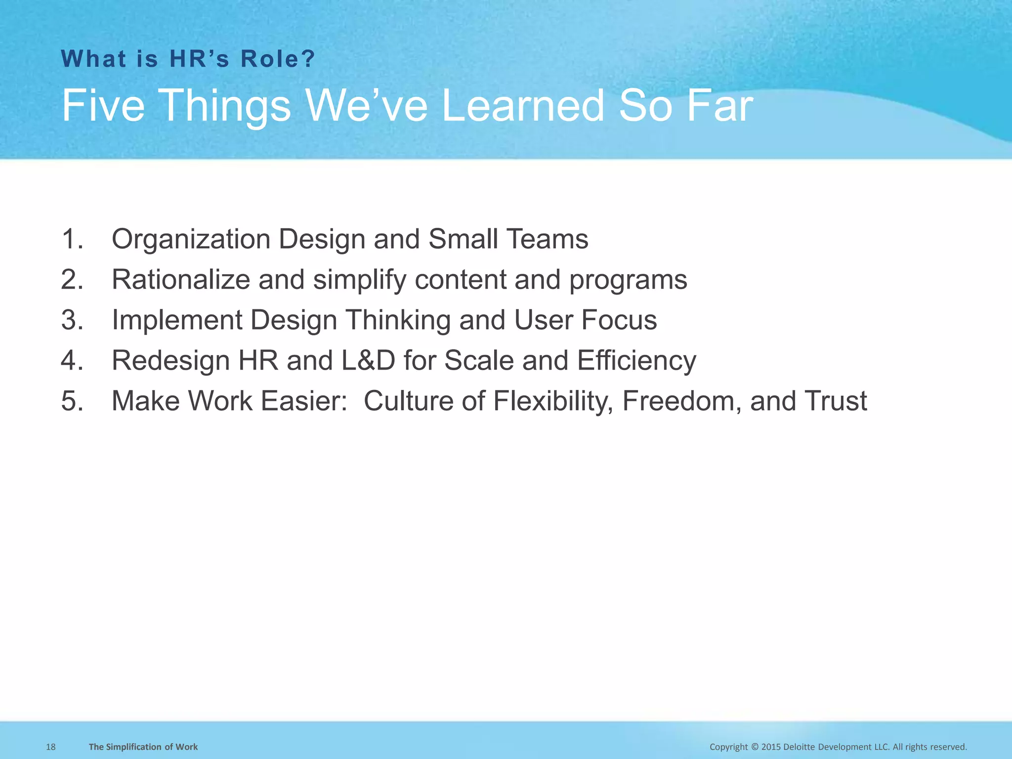 Copyright © 2015 Deloitte Development LLC. All rights reserved.18 The Simplification of Work
What is HR’s Role?
1. Organization Design and Small Teams
2. Rationalize and simplify content and programs
3. Implement Design Thinking and User Focus
4. Redesign HR and L&D for Scale and Efficiency
5. Make Work Easier: Culture of Flexibility, Freedom, and Trust
Five Things We’ve Learned So Far
 