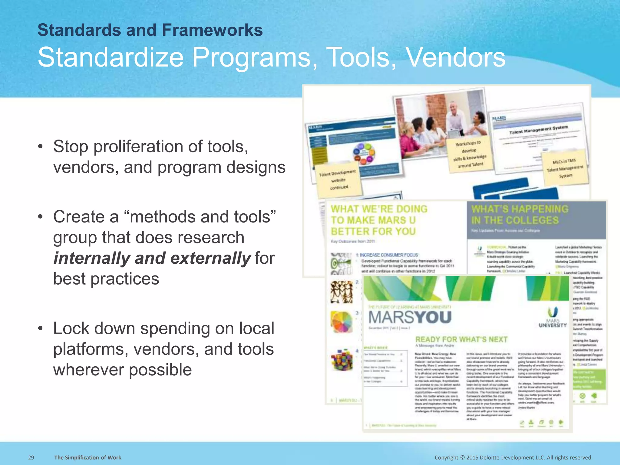 Copyright © 2015 Deloitte Development LLC. All rights reserved.29 The Simplification of Work
Standards and Frameworks
Standardize Programs, Tools, Vendors
• Stop proliferation of tools,
vendors, and program designs
• Create a “methods and tools”
group that does research
internally and externally for
best practices
• Lock down spending on local
platforms, vendors, and tools
wherever possible
 