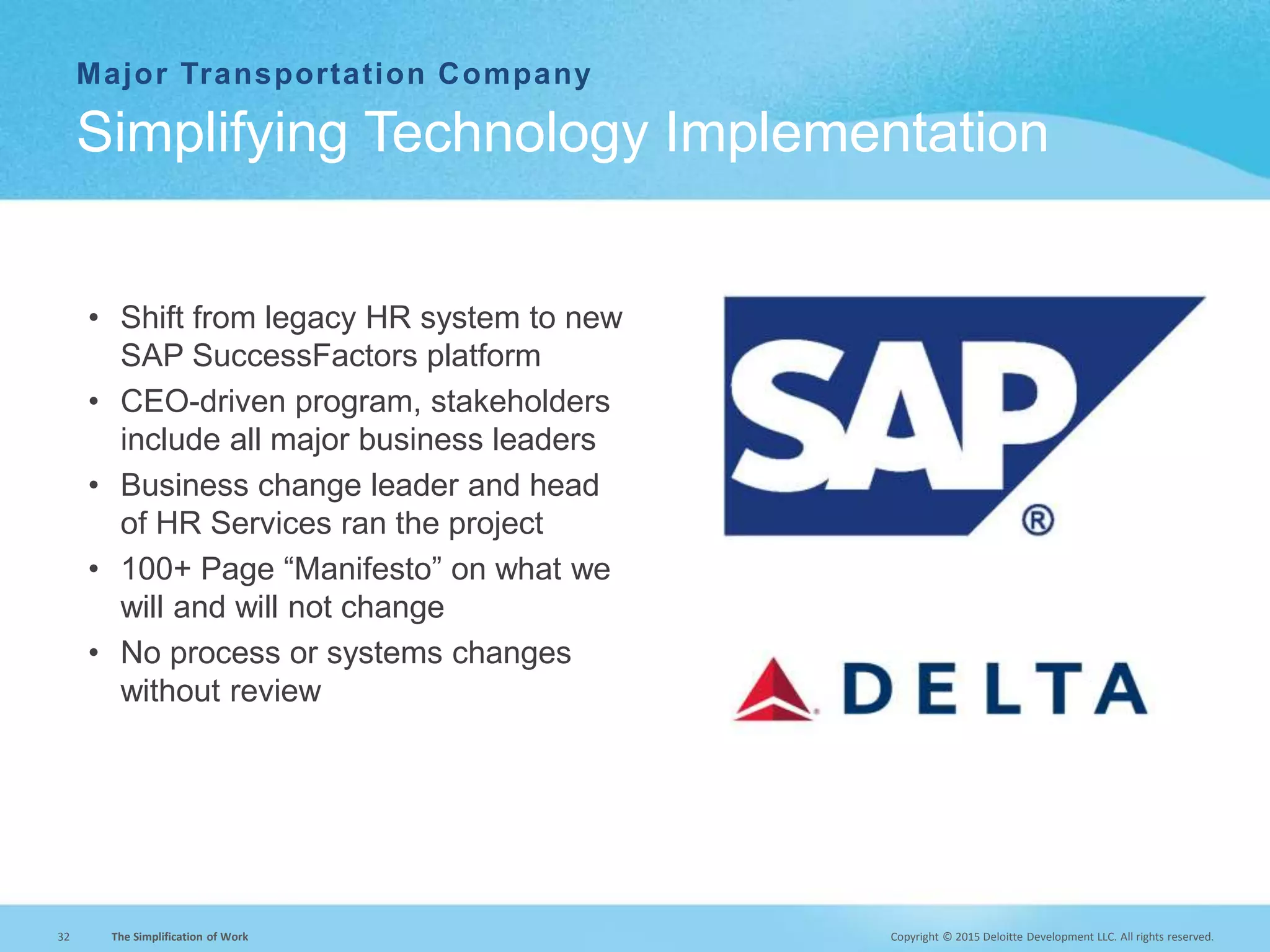 Copyright © 2015 Deloitte Development LLC. All rights reserved.32 The Simplification of Work
Major Transportation Company
• Shift from legacy HR system to new
SAP SuccessFactors platform
• CEO-driven program, stakeholders
include all major business leaders
• Business change leader and head
of HR Services ran the project
• 100+ Page “Manifesto” on what we
will and will not change
• No process or systems changes
without review
Simplifying Technology Implementation
 