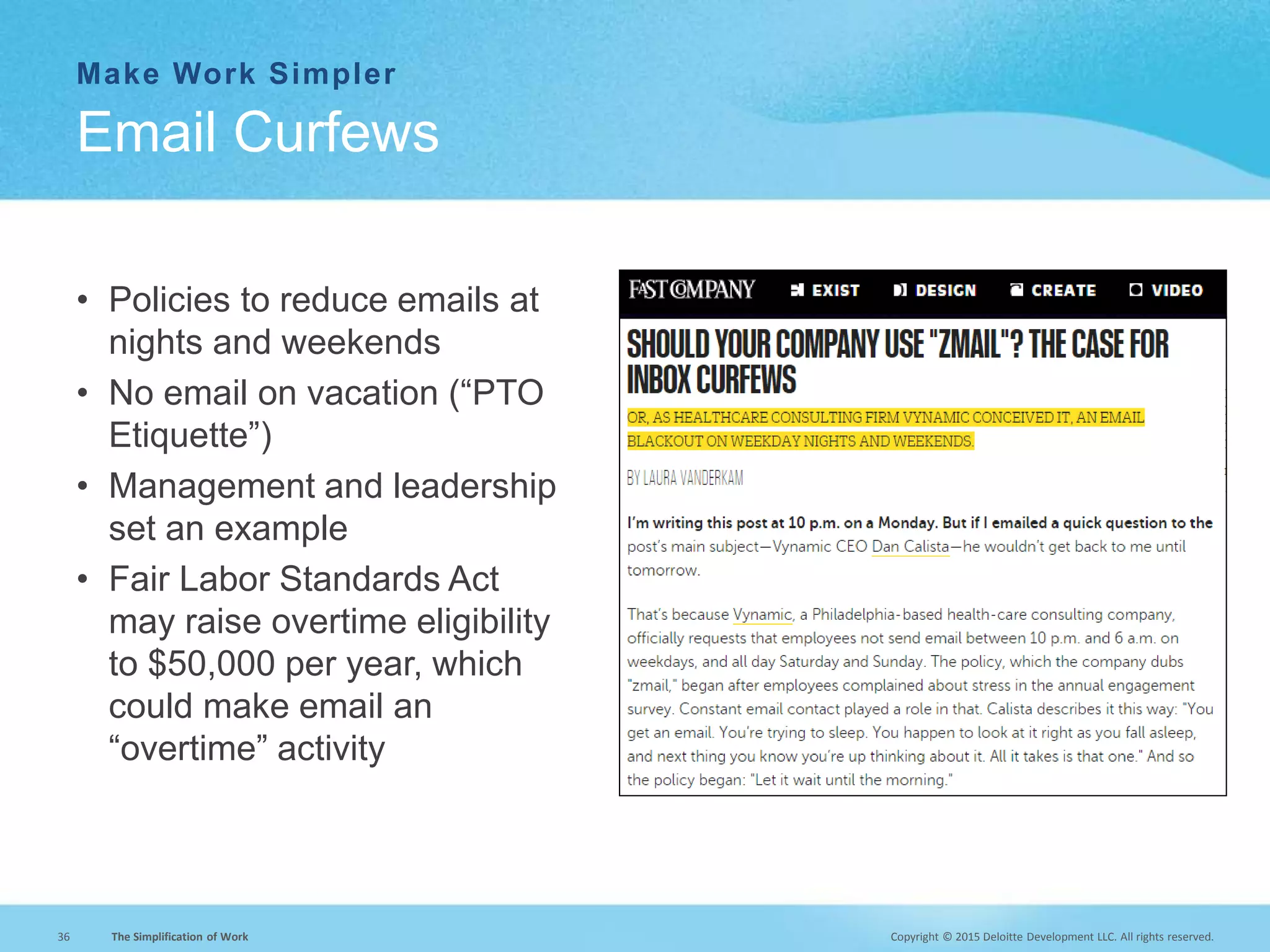 Copyright © 2015 Deloitte Development LLC. All rights reserved.36 The Simplification of Work
Make Work Simpler
• Policies to reduce emails at
nights and weekends
• No email on vacation (“PTO
Etiquette”)
• Management and leadership
set an example
• Fair Labor Standards Act
may raise overtime eligibility
to $50,000 per year, which
could make email an
“overtime” activity
Email Curfews
 