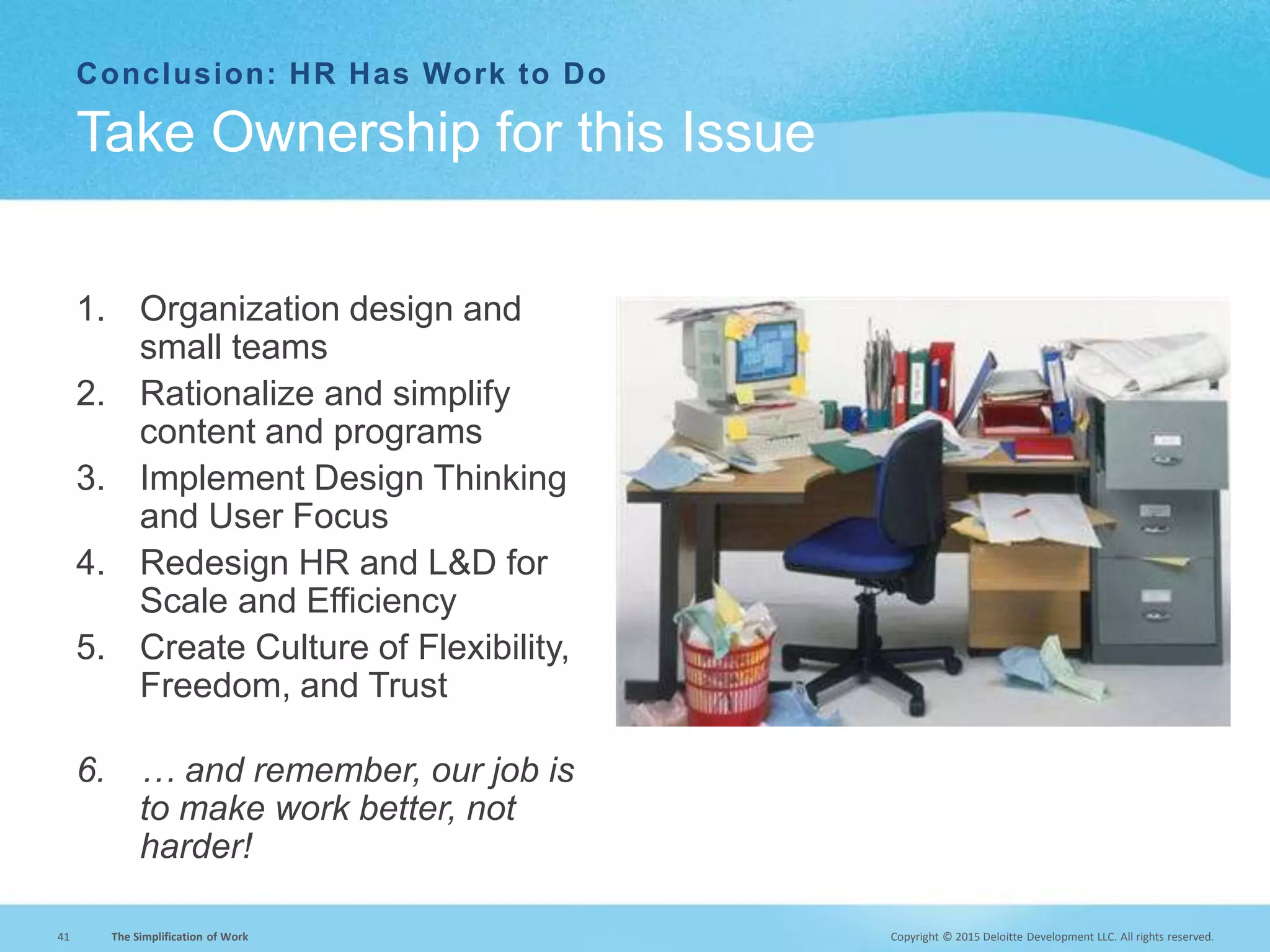 Copyright © 2015 Deloitte Development LLC. All rights reserved.41 The Simplification of Work
Conclusion: HR Has Work to Do
Take Ownership for this Issue
1. Organization design and
small teams
2. Rationalize and simplify
content and programs
3. Implement Design Thinking
and User Focus
4. Redesign HR and L&D for
Scale and Efficiency
5. Create Culture of Flexibility,
Freedom, and Trust
6. … and remember, our job is
to make work better, not
harder!
 