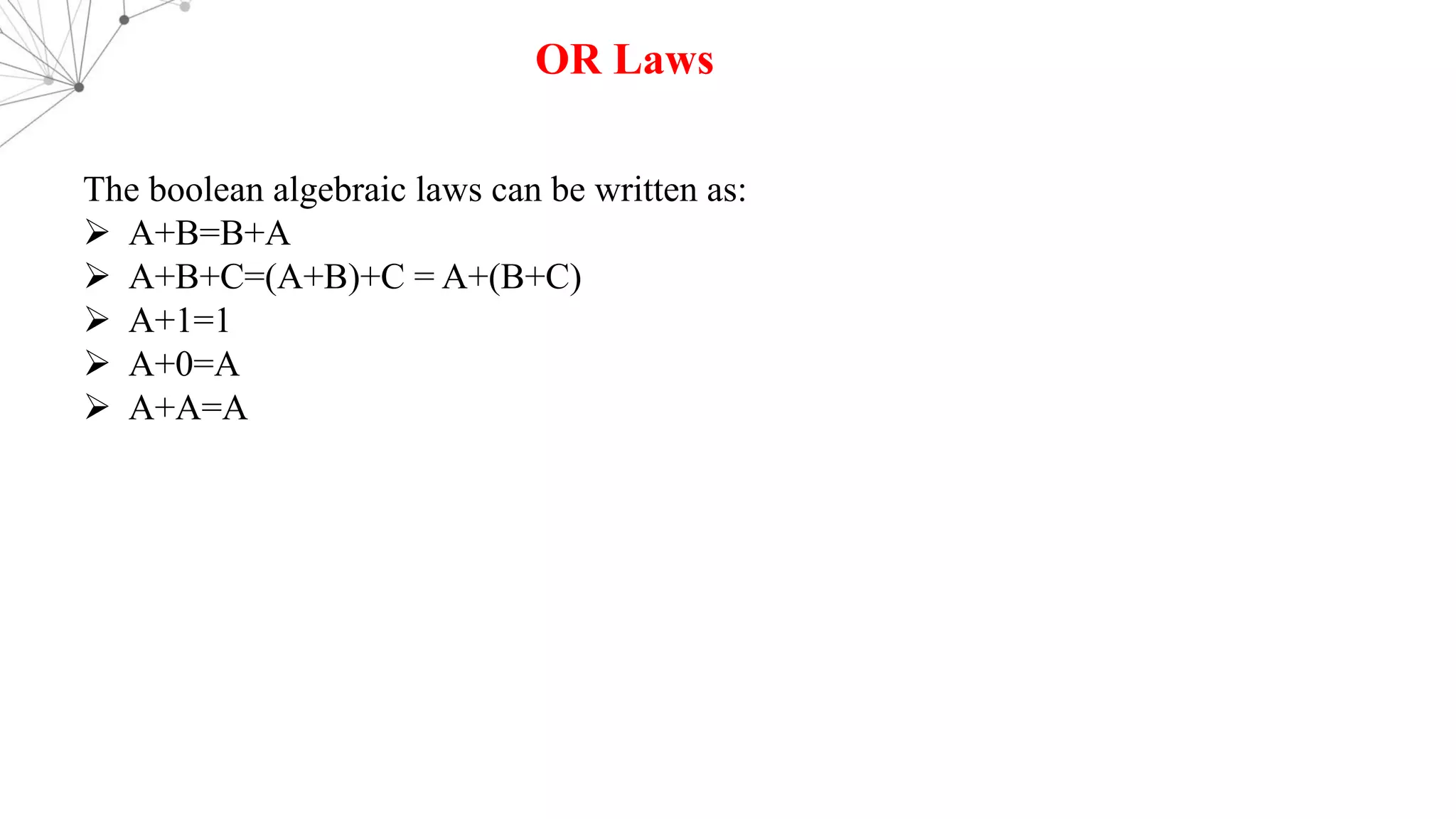 OR Laws
The boolean algebraic laws can be written as:
Ø A+B=B+A
Ø A+B+C=(A+B)+C = A+(B+C)
Ø A+1=1
Ø A+0=A
Ø A+A=A
 