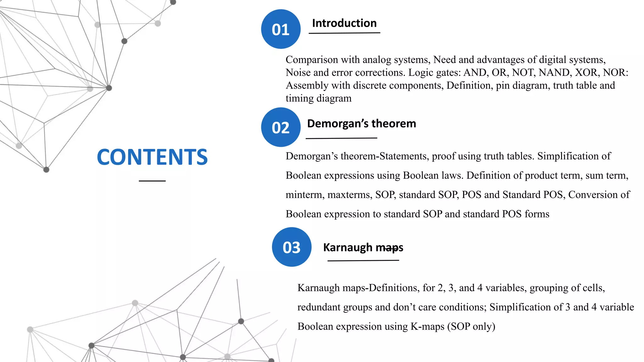 CONTENTS Demorgan’s theorem-Statements, proof using truth tables. Simplification of
Boolean expressions using Boolean laws. Definition of product term, sum term,
minterm, maxterms, SOP, standard SOP, POS and Standard POS, Conversion of
Boolean expression to standard SOP and standard POS forms
Introduction
01
Karnaugh maps-Definitions, for 2, 3, and 4 variables, grouping of cells,
redundant groups and don’t care conditions; Simplification of 3 and 4 variable
Boolean expression using K-maps (SOP only)
03 Karnaugh maps
02 Demorgan’s theorem
Comparison with analog systems, Need and advantages of digital systems,
Noise and error corrections. Logic gates: AND, OR, NOT, NAND, XOR, NOR:
Assembly with discrete components, Definition, pin diagram, truth table and
timing diagram
 