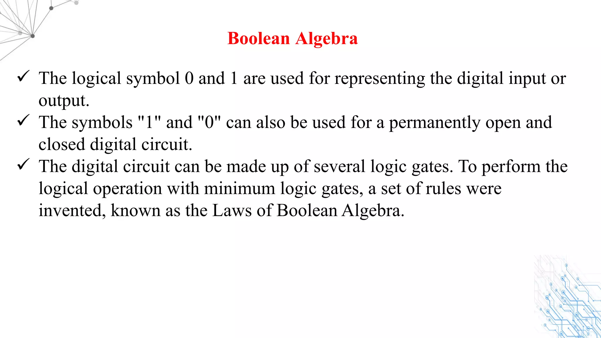 ü The logical symbol 0 and 1 are used for representing the digital input or
output.
ü The symbols "1" and "0" can also be used for a permanently open and
closed digital circuit.
ü The digital circuit can be made up of several logic gates. To perform the
logical operation with minimum logic gates, a set of rules were
invented, known as the Laws of Boolean Algebra.
Boolean Algebra
 