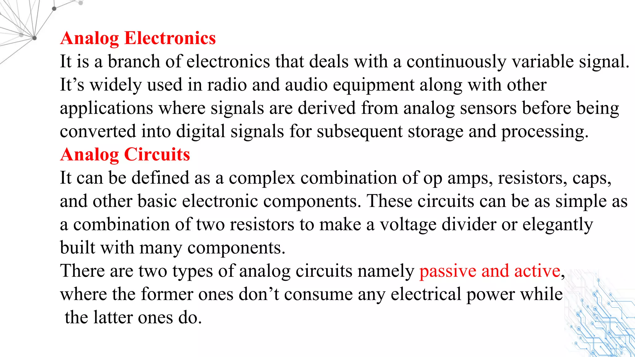 Analog Electronics
It is a branch of electronics that deals with a continuously variable signal.
It’s widely used in radio and audio equipment along with other
applications where signals are derived from analog sensors before being
converted into digital signals for subsequent storage and processing.
Analog Circuits
It can be defined as a complex combination of op amps, resistors, caps,
and other basic electronic components. These circuits can be as simple as
a combination of two resistors to make a voltage divider or elegantly
built with many components.
There are two types of analog circuits namely passive and active,
where the former ones don’t consume any electrical power while
the latter ones do.
 