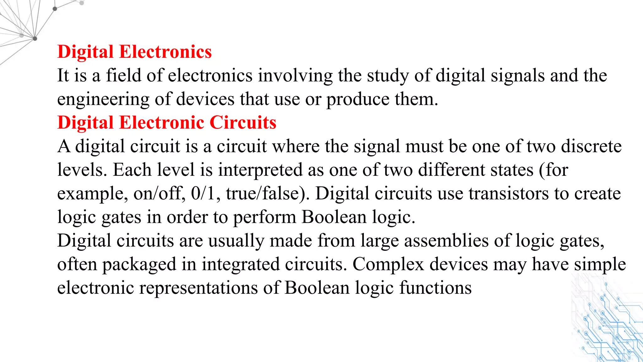 Digital Electronics
It is a field of electronics involving the study of digital signals and the
engineering of devices that use or produce them.
Digital Electronic Circuits
A digital circuit is a circuit where the signal must be one of two discrete
levels. Each level is interpreted as one of two different states (for
example, on/off, 0/1, true/false). Digital circuits use transistors to create
logic gates in order to perform Boolean logic.
Digital circuits are usually made from large assemblies of logic gates,
often packaged in integrated circuits. Complex devices may have simple
electronic representations of Boolean logic functions
 