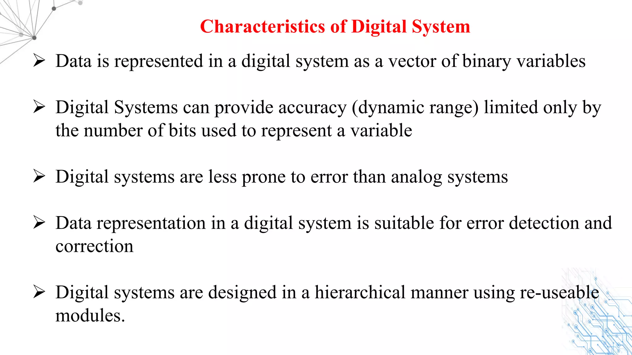 Ø Data is represented in a digital system as a vector of binary variables
Ø Digital Systems can provide accuracy (dynamic range) limited only by
the number of bits used to represent a variable
Ø Digital systems are less prone to error than analog systems
Ø Data representation in a digital system is suitable for error detection and
correction
Ø Digital systems are designed in a hierarchical manner using re-useable
modules.
Characteristics of Digital System
 