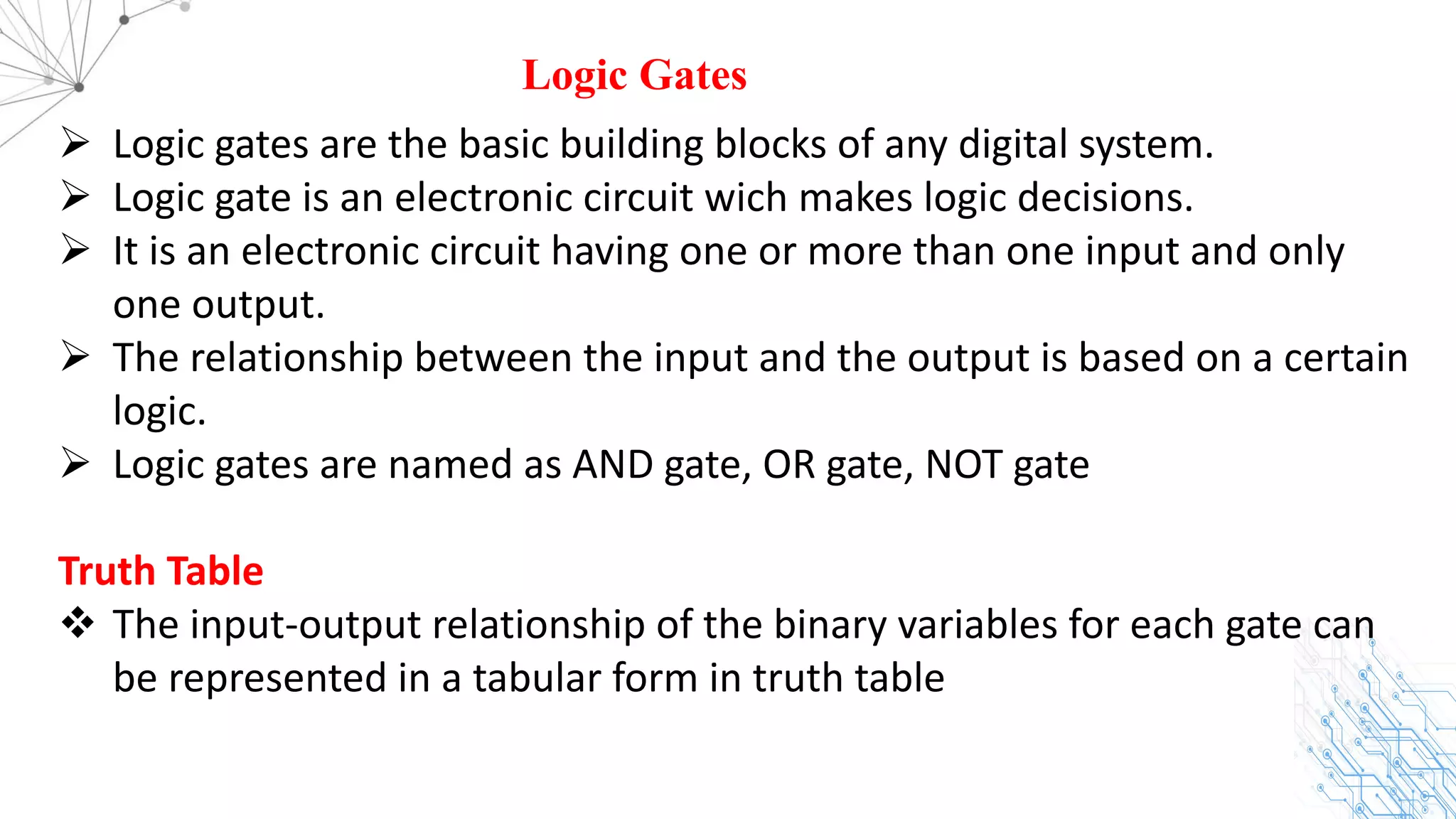 Logic Gates
Ø Logic gates are the basic building blocks of any digital system.
Ø Logic gate is an electronic circuit wich makes logic decisions.
Ø It is an electronic circuit having one or more than one input and only
one output.
Ø The relationship between the input and the output is based on a certain
logic.
Ø Logic gates are named as AND gate, OR gate, NOT gate
Truth Table
v The input-output relationship of the binary variables for each gate can
be represented in a tabular form in truth table
 