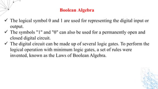 ü The logical symbol 0 and 1 are used for representing the digital input or
output.
ü The symbols "1" and "0" can also be used for a permanently open and
closed digital circuit.
ü The digital circuit can be made up of several logic gates. To perform the
logical operation with minimum logic gates, a set of rules were
invented, known as the Laws of Boolean Algebra.
Boolean Algebra
 