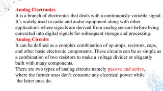 Analog Electronics
It is a branch of electronics that deals with a continuously variable signal.
It’s widely used in radio and audio equipment along with other
applications where signals are derived from analog sensors before being
converted into digital signals for subsequent storage and processing.
Analog Circuits
It can be defined as a complex combination of op amps, resistors, caps,
and other basic electronic components. These circuits can be as simple as
a combination of two resistors to make a voltage divider or elegantly
built with many components.
There are two types of analog circuits namely passive and active,
where the former ones don’t consume any electrical power while
the latter ones do.
 