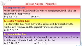 4.Complement Law
When the variable is AND and OR with its complement, it will give the
result 0 and 1 respectively
i.e.) B.B' = 0 B+B' = 1
Boolean Algebra - Properties
5. Double Negation Law
This law states that, when the variable comes with two negations, the
symbol gets removed and the original variable is obtained
i.e.)((A)')' = A
6. Commutative Law
This law states that no matter in which order we use the variables. It means
that the order of variables doesn't matter in this law
i.e.) A.B = B.A A+B = B+A
 
