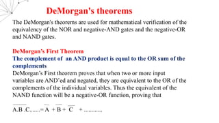 The DeMorgan's theorems are used for mathematical verification of the
equivalency of the NOR and negative-AND gates and the negative-OR
and NAND gates.
DeMorgan’s First Theorem
DeMorgan’s First theorem proves that when two or more input
variables are AND’ed and negated, they are equivalent to the OR of the
complements of the individual variables. Thus the equivalent of the
NAND function will be a negative-OR function, proving that
A.B .C.......= A + B + C + ............
DeMorgan's theorems
 