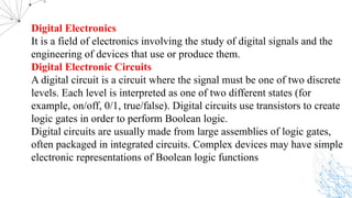 Digital Electronics
It is a field of electronics involving the study of digital signals and the
engineering of devices that use or produce them.
Digital Electronic Circuits
A digital circuit is a circuit where the signal must be one of two discrete
levels. Each level is interpreted as one of two different states (for
example, on/off, 0/1, true/false). Digital circuits use transistors to create
logic gates in order to perform Boolean logic.
Digital circuits are usually made from large assemblies of logic gates,
often packaged in integrated circuits. Complex devices may have simple
electronic representations of Boolean logic functions
 