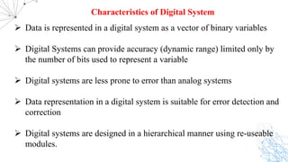 Ø Data is represented in a digital system as a vector of binary variables
Ø Digital Systems can provide accuracy (dynamic range) limited only by
the number of bits used to represent a variable
Ø Digital systems are less prone to error than analog systems
Ø Data representation in a digital system is suitable for error detection and
correction
Ø Digital systems are designed in a hierarchical manner using re-useable
modules.
Characteristics of Digital System
 