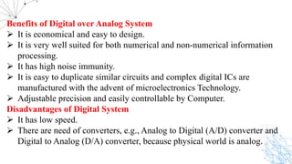 Benefits of Digital over Analog System
Ø It is economical and easy to design.
Ø It is very well suited for both numerical and non-numerical information
processing.
Ø It has high noise immunity.
Ø It is easy to duplicate similar circuits and complex digital ICs are
manufactured with the advent of microelectronics Technology.
Ø Adjustable precision and easily controllable by Computer.
Disadvantages of Digital System
Ø It has low speed.
Ø There are need of converters, e.g., Analog to Digital (A/D) converter and
Digital to Analog (D/A) converter, because physical world is analog.
 