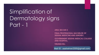 Simplification of
Dermatology signs
Part - 1
ARUL SELVAN S
FINAL PROFESSIONAL BACHELOR OF
SIDDHA MEDICINE AND SURGERY,
GOVERNMENT SIDDHA MEDICAL COLLEGE
AND HOSPITAL,
TIRUNELVELI,
 