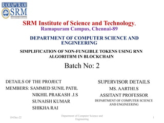 SIMPLIFICATION OF NON-FUNGIBLE TOKENS USING RNN
ALGORITHM IN BLOCKCHAIN
DETAILS OF THE PROJECT
MEMBERS: SAMMED SUNIL PATIL
NIKHIL PRAKASH .J.S
SUNAISH KUMAR
SHIKHA RAI
SUPERVISOR DETAILS
MS. AARTHI.S
ASSITANT PROFESSOR
DEPARTMENT OF COMPUTER SCIENCE
AND ENGINEERING
SRM Institute of Science and Technology,
Ramapuram Campus, Chennai-89
DEPARTMENT OF COMPUTER SCIENCE AND
ENGINEERING
Batch No: 2
10-Dec-22
Department of Computer Science and
Engineering
1
 
