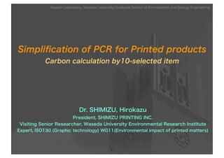 Nagata Laboratory, Waseda University Graduate School of Environment and Energy Engineering




Simpliﬁcation of PCR for Printed products
           Carbon calculation by10-selected item




                              Dr. SHIMIZU, Hirokazu
                        President, SHIMIZU PRINTING INC.
 Visiting Senior Researcher, Waseda University Environmental Research Institute
Expert, ISO130 (Graphic technology) WG11(Environmental impact of printed matters)



                                                1
 