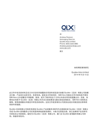 由: 
Andrew Pearson 
Managing Director 
Qualex Asia Limited 
Phone: (853) 6265-5885 
Andrew.pearson@qlx.com 
www.qlx.com 
提交 
体育博彩案例研究 
Qualex Asia Limited 
2014 年8 ⽉月15 ⽇日 
此⽂文件中包含的材料及在⽂文中讨论时所披露的任何资料或信息代表着Qualex（亚洲）有限公司的解 
决⽅方案、产品和⽅方法的专利、机密信息。接受本⽂文件的同时，QlikView 同意本⽂文件中的信息不得向 
QlikView 以外透露及不得复制、使⽤用、或为了除评估这个⽂文件以外的任何⺫⽬目的透露出去。但是，如 
果有合同授予Qualex（亚洲）有限公司为本⽂文的结果或与提交的信息相结合，QlikView 则有权去 
复制、使⽤用或披露合同规定中所包含的材料。这份⽂文件是受相互认可的协议或合同规定的全部条款 
和条件所规限。 
Qualex 亚洲有限公司和所有其他Qualex 产品或服务名称均为注册商标或Qualex（亚洲）有限公 
司或Qualex 谘询服务公司在美国和其他国家的商标。 ®表⽰示在美国注册。其它品牌和产品名称均 
为其各⾃自公司的商标。版权为©Qualex（亚洲）有限公司、澳⻔门及Qualex 谘询服务有限公司所 
有。保留所有权利。 
 