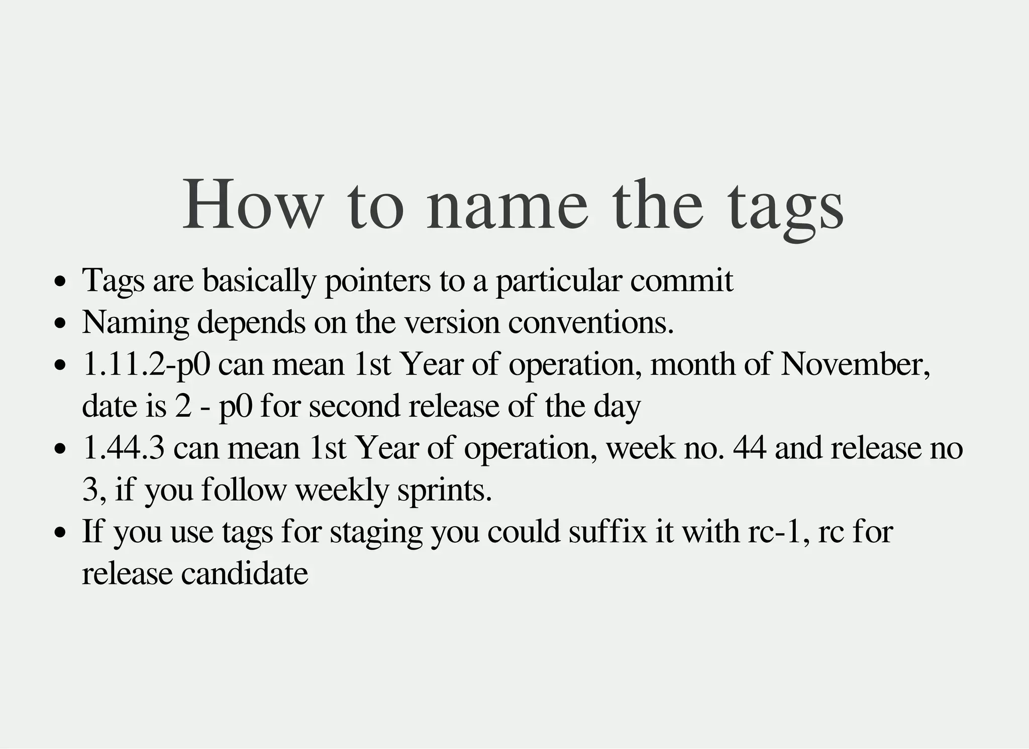 How to name the tags
Tags are basically pointers to a particular commit
Naming depends on the version conventions.
1.11.2-p0 can mean 1st Year of operation, month of November,
date is 2 - p0 for second release of the day
1.44.3 can mean 1st Year of operation, week no. 44 and release no
3, if you follow weekly sprints.
If you use tags for staging you could suffix it with rc-1, rc for
release candidate
 