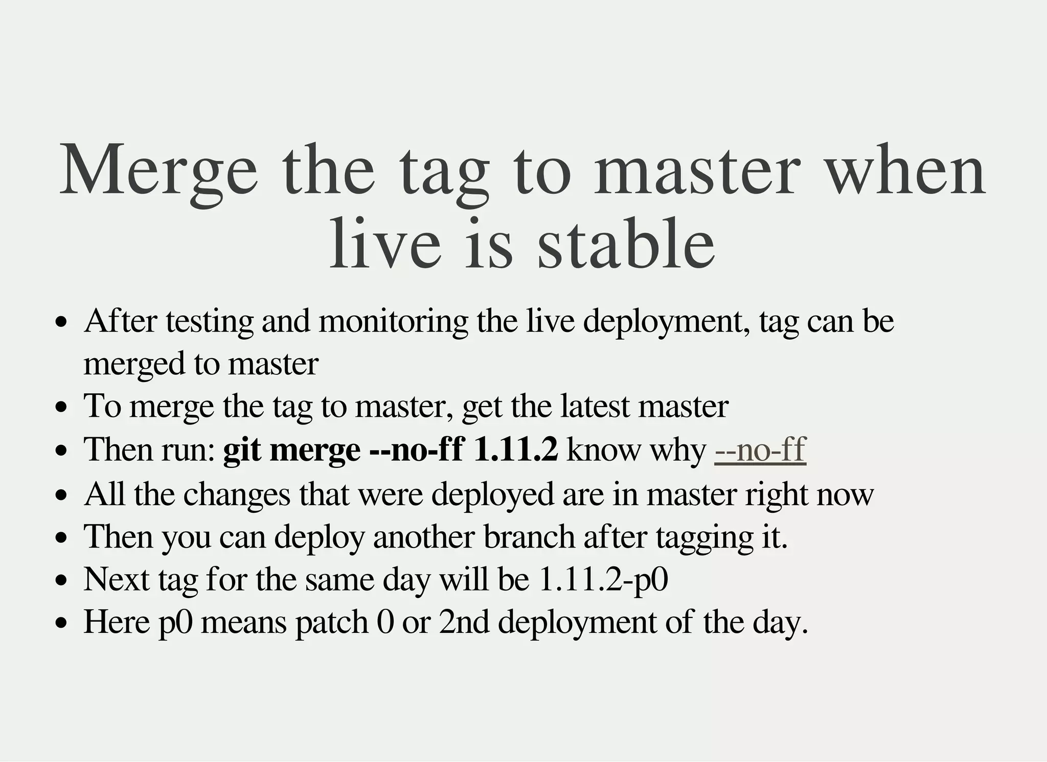 Merge the tag to master when
live is stable
After testing and monitoring the live deployment, tag can be
merged to master
To merge the tag to master, get the latest master
Then run: git merge --no-ff 1.11.2 know why --no-ff
All the changes that were deployed are in master right now
Then you can deploy another branch after tagging it.
Next tag for the same day will be 1.11.2-p0
Here p0 means patch 0 or 2nd deployment of the day.
 