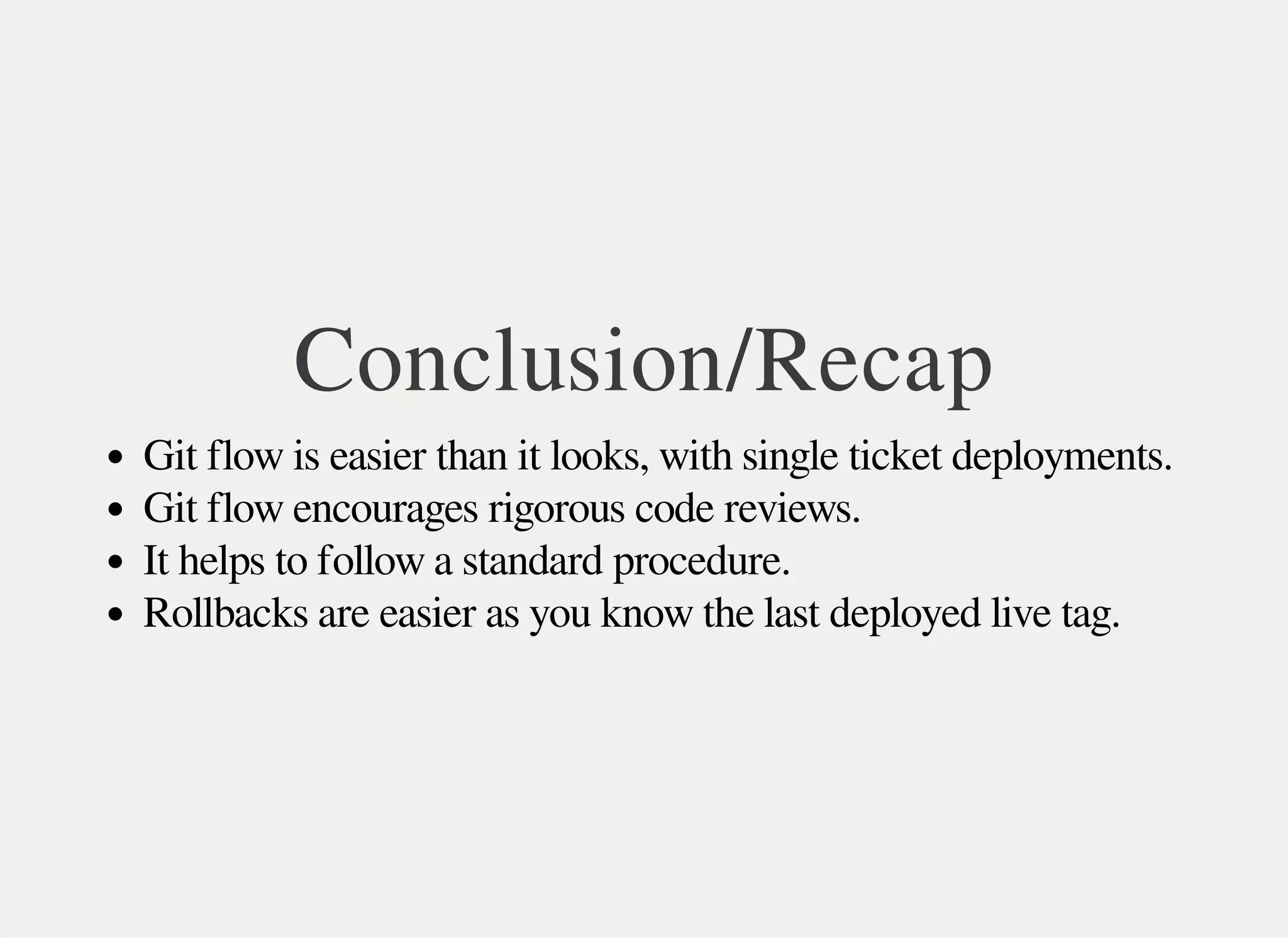 Conclusion/Recap
Git flow is easier than it looks, with single ticket deployments.
Git flow encourages rigorous code reviews.
It helps to follow a standard procedure.
Rollbacks are easier as you know the last deployed live tag.
 