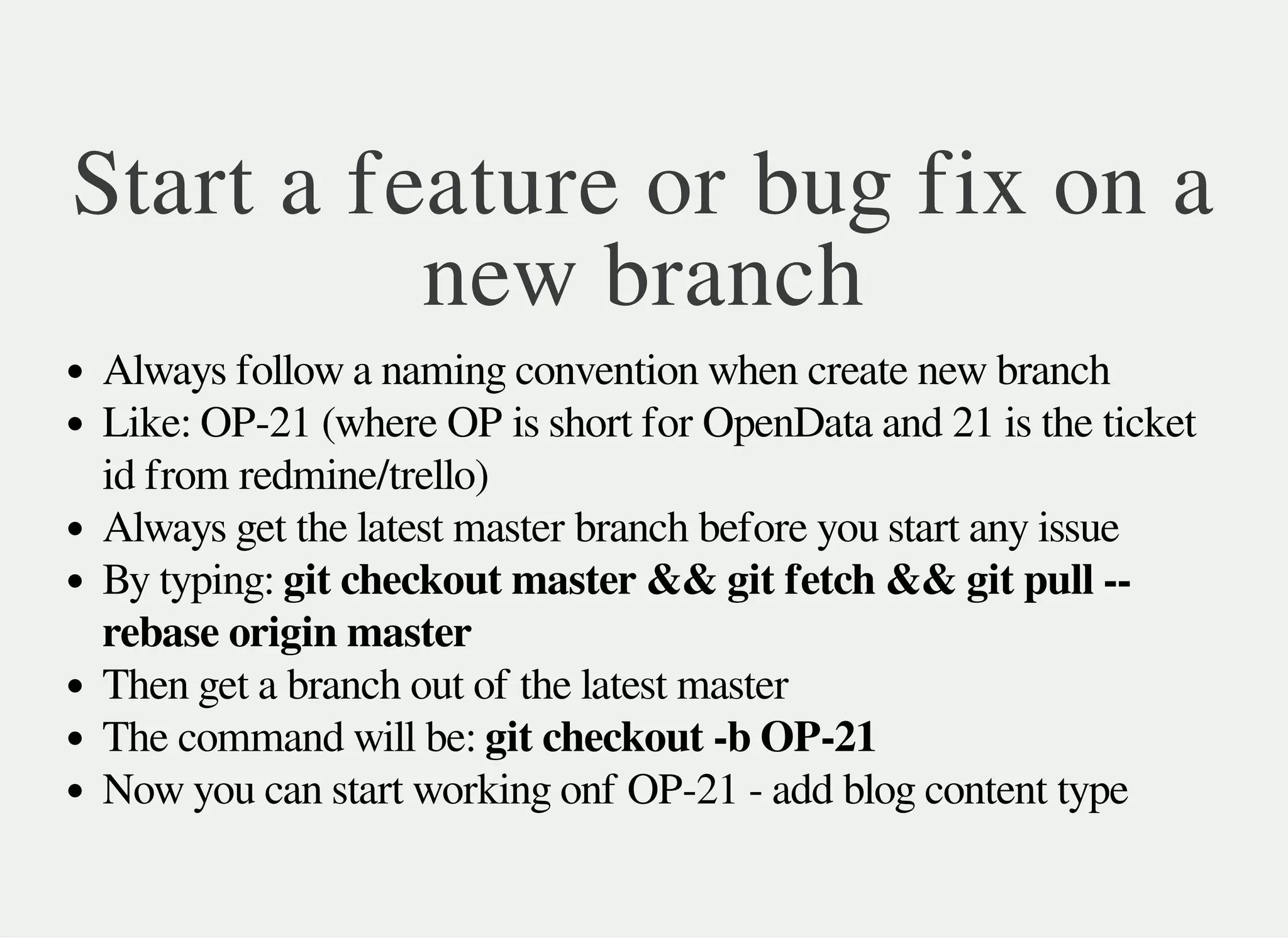 Start a feature or bug fix on a
new branch
Always follow a naming convention when create new branch
Like: OP-21 (where OP is short for OpenData and 21 is the ticket
id from redmine/trello)
Always get the latest master branch before you start any issue
By typing: git checkout master && git fetch && git pull --
rebase origin master
Then get a branch out of the latest master
The command will be: git checkout -b OP-21
Now you can start working onf OP-21 - add blog content type
 
