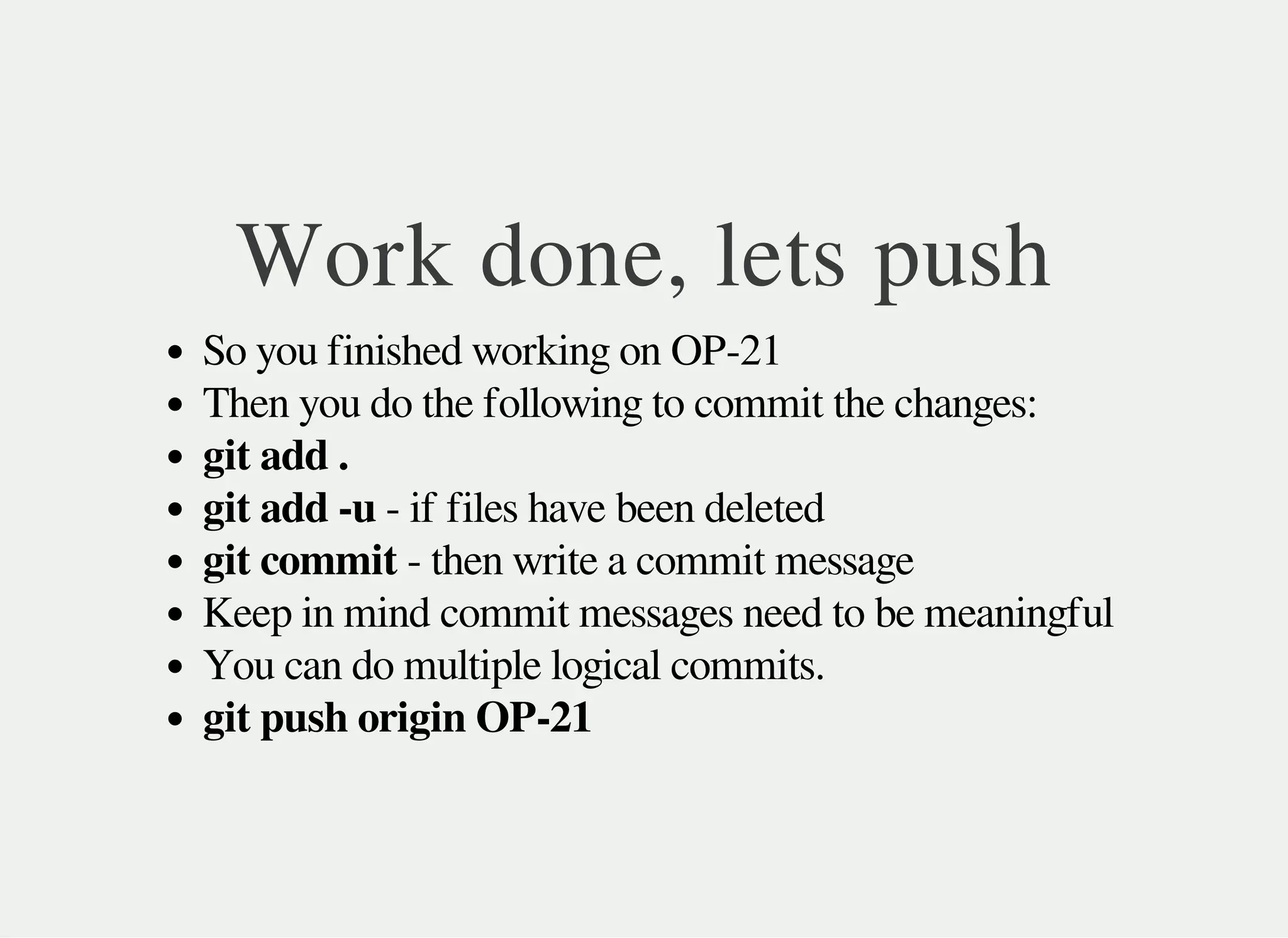 Work done, lets push
So you finished working on OP-21
Then you do the following to commit the changes:
git add .
git add -u - if files have been deleted
git commit - then write a commit message
Keep in mind commit messages need to be meaningful
You can do multiple logical commits.
git push origin OP-21
 