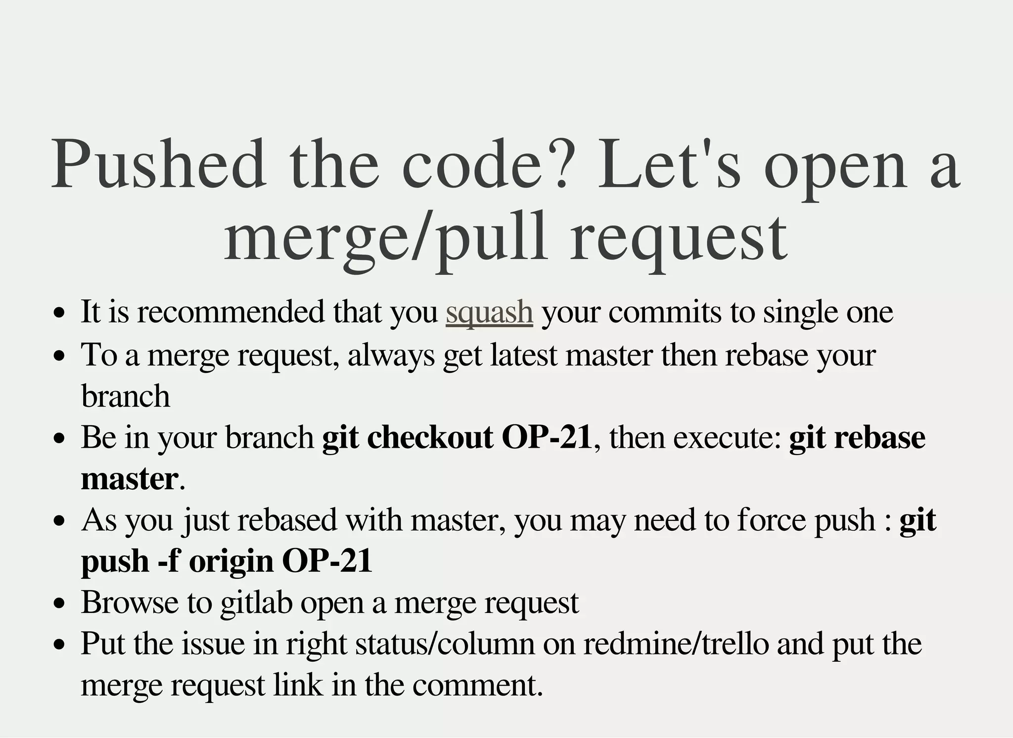 Pushed the code? Let's open a
merge/pull request
It is recommended that you your commits to single onesquash
To a merge request, always get latest master then rebase your
branch
Be in your branch git checkout OP-21, then execute: git rebase
master.
As you just rebased with master, you may need to force push : git
push -f origin OP-21
Browse to gitlab open a merge request
Put the issue in right status/column on redmine/trello and put the
merge request link in the comment.
 