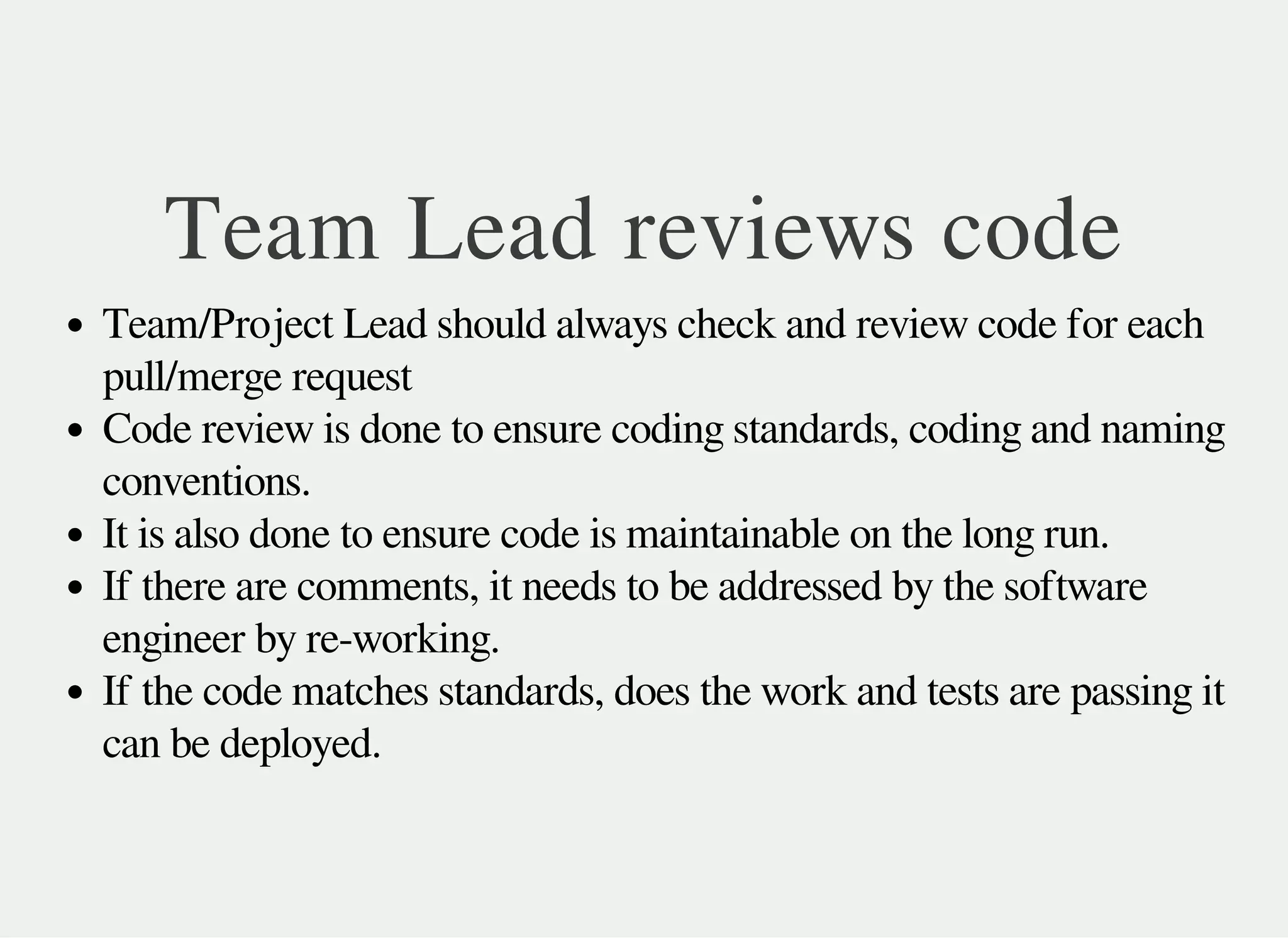 Team Lead reviews code
Team/Project Lead should always check and review code for each
pull/merge request
Code review is done to ensure coding standards, coding and naming
conventions.
It is also done to ensure code is maintainable on the long run.
If there are comments, it needs to be addressed by the software
engineer by re-working.
If the code matches standards, does the work and tests are passing it
can be deployed.
 