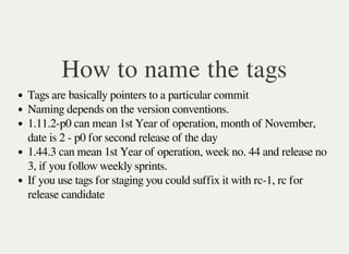How to name the tags
Tags are basically pointers to a particular commit
Naming depends on the version conventions.
1.11.2-p0 can mean 1st Year of operation, month of November,
date is 2 - p0 for second release of the day
1.44.3 can mean 1st Year of operation, week no. 44 and release no
3, if you follow weekly sprints.
If you use tags for staging you could suffix it with rc-1, rc for
release candidate
 