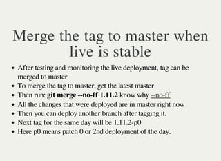 Merge the tag to master when
live is stable
After testing and monitoring the live deployment, tag can be
merged to master
To merge the tag to master, get the latest master
Then run: git merge --no-ff 1.11.2 know why --no-ff
All the changes that were deployed are in master right now
Then you can deploy another branch after tagging it.
Next tag for the same day will be 1.11.2-p0
Here p0 means patch 0 or 2nd deployment of the day.
 