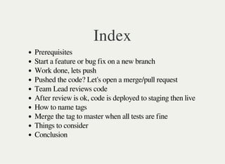 Index
Prerequisites
Start a feature or bug fix on a new branch
Work done, lets push
Pushed the code? Let's open a merge/pull request
Team Lead reviews code
After review is ok, code is deployed to staging then live
How to name tags
Merge the tag to master when all tests are fine
Things to consider
Conclusion
 