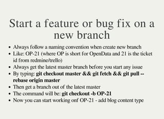 Start a feature or bug fix on a
new branch
Always follow a naming convention when create new branch
Like: OP-21 (where OP is short for OpenData and 21 is the ticket
id from redmine/trello)
Always get the latest master branch before you start any issue
By typing: git checkout master && git fetch && git pull --
rebase origin master
Then get a branch out of the latest master
The command will be: git checkout -b OP-21
Now you can start working onf OP-21 - add blog content type
 