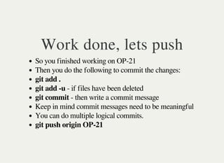 Work done, lets push
So you finished working on OP-21
Then you do the following to commit the changes:
git add .
git add -u - if files have been deleted
git commit - then write a commit message
Keep in mind commit messages need to be meaningful
You can do multiple logical commits.
git push origin OP-21
 