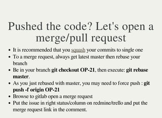 Pushed the code? Let's open a
merge/pull request
It is recommended that you your commits to single onesquash
To a merge request, always get latest master then rebase your
branch
Be in your branch git checkout OP-21, then execute: git rebase
master.
As you just rebased with master, you may need to force push : git
push -f origin OP-21
Browse to gitlab open a merge request
Put the issue in right status/column on redmine/trello and put the
merge request link in the comment.
 