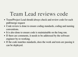 Team Lead reviews code
Team/Project Lead should always check and review code for each
pull/merge request
Code review is done to ensure coding standards, coding and naming
conventions.
It is also done to ensure code is maintainable on the long run.
If there are comments, it needs to be addressed by the software
engineer by re-working.
If the code matches standards, does the work and tests are passing it
can be deployed.
 
