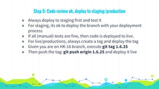 Step 5: Code review ok, deploy to staging/production
◉ Always deploy to staging first and test it
◉ For staging, its ok to deploy the branch with your deployment
process
◉ If all (manual) tests are fine, then code is deployed to live.
◉ For live/productions, always create a tag and deploy the tag
◉ Given you are on HK-16 branch, execute git tag 1.6.25
◉ Then push the tag: git push origin 1.6.25 and deploy it live
 