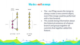 Why do a --no-ff on merge
◉ The --no-ff flag causes the merge to
always create a new commit object,
even if the merge could be performed
with a fast-forward.
◉ This avoids losing information about
the historical existence of a feature
branch and groups together all
commits that together added the
feature.
 