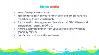 Things to consider
◉ Never force push on master
◉ You can force push on your branch provided others have not
branched out from your branch.
◉ For dependent issues, you can branch out of OP-10 then send
a merge/pull request to OP-10.
◉ Always align your branch from your source branch which is
generally master.
◉ Hot-fix can be done in the same way.
 