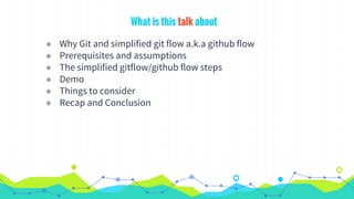 What is this talk about
◉ Why Git and simplified git flow a.k.a github flow
◉ Prerequisites and assumptions
◉ The simplified gitflow/github flow steps
◉ Demo
◉ Things to consider
◉ Recap and Conclusion
 
