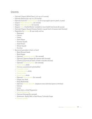800.953.6424 | BANYANBOTANICALS.COM 10
Groceries
•	 Optional: Organic Rolled Oats (1 1/2 cup or 6 ounces)
•	 Optional: Raisins (3/4 cup or 4 1/2 ounces)
•	 Optional: Fruits for Simple Oatmeal (1 1/2–3 cups apple, apricot, peach, or pear)
•	 Organic White Basmati Rice, (21 ounces)
•	 Organic Yellow Mung Dal (12 ounces)
•	 Organic Ghee, Clarified Butter—available at most health food stores (6 ounces)
•	 Optional: Organic Roasted Sesame Seeds (1 cup per batch of sesame seed chutney)
•	 Vegetables for Kitchari (6 cups total), such as:
•	 Asparagus
•	 Carrots
•	 Celery
•	 Green Beans
•	 Summer Squash
•	 Sweet Potato
•	 Winter Squash
•	 Zucchini
•	 Spices and garnishes to have on hand
•	 Black Mustard Seeds
•	 Black Pepper
•	 Optional: Cardamom powder (for oatmeal)
•	 Optional: Cayenne Pepper (for sesame seed chutney)
•	 Cilantro (1/4 pound per batch of fresh coriander chutney)
•	 Optional: Cinnamon powder (for oatmeal)
•	 Cumin seeds, whole
•	 Coconut, unsweetened and shredded
•	 Coriander powder
•	 Coriander seeds, whole
•	 Fennel powder
•	 Fennel seeds, whole
•	 Optional: Ginger powder (for oatmeal)
•	 Ginger root, fresh
•	 Hing (Asafoetida)
•	 Optional: Kitchari Spice Mix (replaces some individual spices in kitchari)
•	 Lemons
•	 Limes
•	 Mint, fresh, or dried Peppermint
•	 Natural Mineral Salt
•	 Optional: Nutmeg (for oatmeal)
•	 Sweeteners: Barley Malt or Raw Honey; Turbinado Sugar
•	 Turmeric powder
 